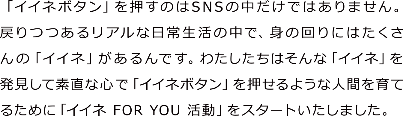「イイネボタン」を押すのはSNSの中だけではありません。戻りつつあるリアルな日常生活の中で、身の回りにはたくさんの「イイネ」があるんです。わたしたちはそんな「イイネ」を発見して素直な心で「イイネボタン」を押せるような人間を育てるために「イイネ FOR YOU 活動」をスタートいたしました。